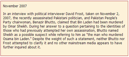 In an interview with political interviewer David Frost, taken on November 2, 2007, the recently assassinated Pakistani politician, and Pakistan People's Party chairwoman, Benazir Bhutto, claimed that Bin Laden had been murdered by Omar Sheikh. During her answer to a question pertaining to the identities of those who had previously attempted her own assassination, Bhutto named Sheikh as a possible suspect while referring to him as "the man who murdered Osama bin Laden." Despite the weight of such a statement, neither Bhutto nor Frost attempted to clarify it and no other mainstream media appears to have further inquired about it.  Nov 2007   EYEONCITRUS.COM